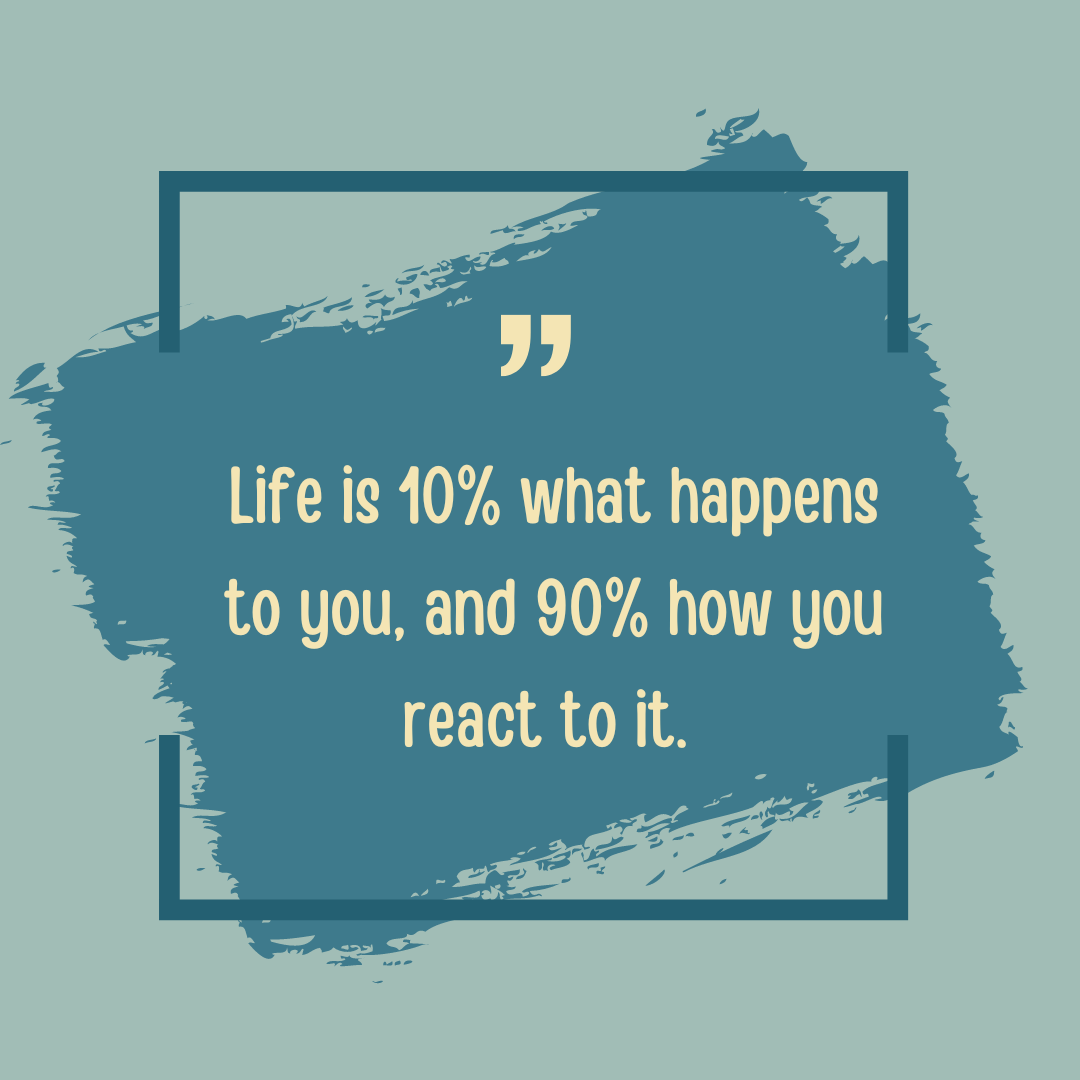 The 10/90 principle: Life is 10% what happens to you and 90% how you react.